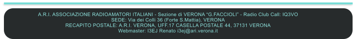 A.R.I. ASSOCIAZIONE RADIOAMATORI ITALIANI - Sezione di VERONA G.FACCIOLI - Radio Club Call: IQ3VO SEDE: Via dei Colli 36 (Forte S.Mattia), VERONA RECAPITO POSTALE: A.R.I. VERONA, UFF.17 CASELLA POSTALE 44, 37131 VERONA  Webmaster: I3EJ Renato i3ej@ari.verona.it